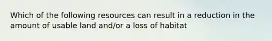 Which of the following resources can result in a reduction in the amount of usable land and/or a loss of habitat