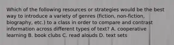 Which of the following resources or strategies would be the best way to introduce a variety of genres (fiction, non-fiction, biography, etc.) to a class in order to compare and contrast information across different types of text? A. cooperative learning B. book clubs C. read alouds D. text sets