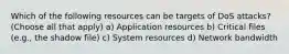 Which of the following resources can be targets of DoS attacks? (Choose all that apply) a) Application resources b) Critical files (e.g., the shadow file) c) System resources d) Network bandwidth