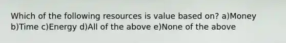 Which of the following resources is value based on? a)Money b)Time c)Energy d)All of the above e)None of the above