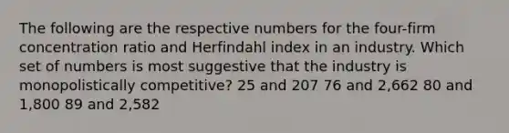 The following are the respective numbers for the four-firm concentration ratio and Herfindahl index in an industry. Which set of numbers is most suggestive that the industry is monopolistically competitive? 25 and 207 76 and 2,662 80 and 1,800 89 and 2,582