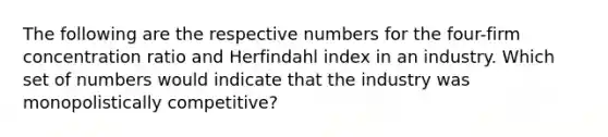 The following are the respective numbers for the four-firm concentration ratio and Herfindahl index in an industry. Which set of numbers would indicate that the industry was monopolistically competitive?