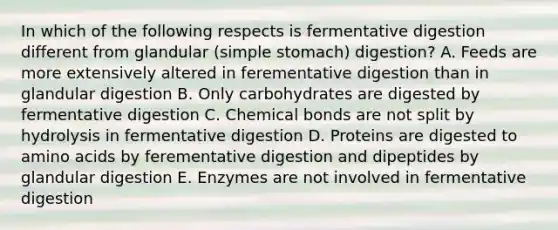 In which of the following respects is fermentative digestion different from glandular (simple stomach) digestion? A. Feeds are more extensively altered in ferementative digestion than in glandular digestion B. Only carbohydrates are digested by fermentative digestion C. Chemical bonds are not split by hydrolysis in fermentative digestion D. Proteins are digested to amino acids by ferementative digestion and dipeptides by glandular digestion E. Enzymes are not involved in fermentative digestion