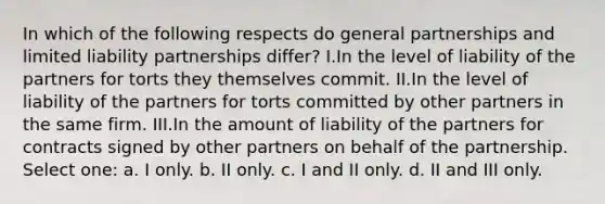 In which of the following respects do general partnerships and limited liability partnerships differ? I.In the level of liability of the partners for torts they themselves commit. II.In the level of liability of the partners for torts committed by other partners in the same firm. III.In the amount of liability of the partners for contracts signed by other partners on behalf of the partnership. Select one: a. I only. b. II only. c. I and II only. d. II and III only.