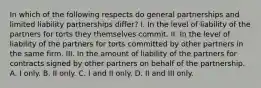 In which of the following respects do general partnerships and limited liability partnerships differ? I. In the level of liability of the partners for torts they themselves commit. II. In the level of liability of the partners for torts committed by other partners in the same firm. III. In the amount of liability of the partners for contracts signed by other partners on behalf of the partnership. A. I only. B. II only. C. I and II only. D. II and III only.