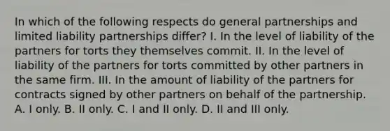 In which of the following respects do general partnerships and limited liability partnerships differ? I. In the level of liability of the partners for torts they themselves commit. II. In the level of liability of the partners for torts committed by other partners in the same firm. III. In the amount of liability of the partners for contracts signed by other partners on behalf of the partnership. A. I only. B. II only. C. I and II only. D. II and III only.