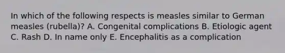 In which of the following respects is measles similar to German measles (rubella)? A. Congenital complications B. Etiologic agent C. Rash D. In name only E. Encephalitis as a complication