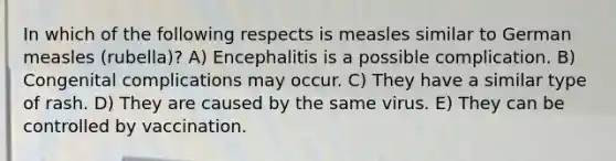 In which of the following respects is measles similar to German measles (rubella)? A) Encephalitis is a possible complication. B) Congenital complications may occur. C) They have a similar type of rash. D) They are caused by the same virus. E) They can be controlled by vaccination.