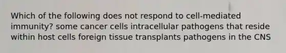 Which of the following does not respond to cell-mediated immunity? some cancer cells intracellular pathogens that reside within host cells foreign tissue transplants pathogens in the CNS