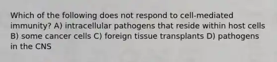 Which of the following does not respond to cell-mediated immunity? A) intracellular pathogens that reside within host cells B) some cancer cells C) foreign tissue transplants D) pathogens in the CNS