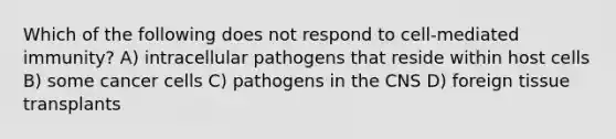 Which of the following does not respond to cell-mediated immunity? A) intracellular pathogens that reside within host cells B) some cancer cells C) pathogens in the CNS D) foreign tissue transplants