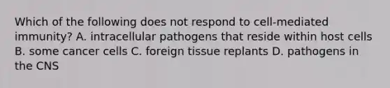 Which of the following does not respond to cell-mediated immunity? A. intracellular pathogens that reside within host cells B. some cancer cells C. foreign tissue replants D. pathogens in the CNS