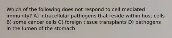 Which of the following does not respond to cell-mediated immunity? A) intracellular pathogens that reside within host cells B) some cancer cells C) foreign tissue transplants D) pathogens in the lumen of <a href='https://www.questionai.com/knowledge/kLccSGjkt8-the-stomach' class='anchor-knowledge'>the stomach</a>