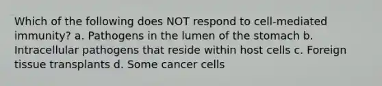 Which of the following does NOT respond to cell-mediated immunity? a. Pathogens in the lumen of <a href='https://www.questionai.com/knowledge/kLccSGjkt8-the-stomach' class='anchor-knowledge'>the stomach</a> b. Intracellular pathogens that reside within host cells c. Foreign tissue transplants d. Some cancer cells