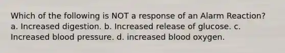 Which of the following is NOT a response of an Alarm Reaction? a. Increased digestion. b. Increased release of glucose. c. Increased blood pressure. d. increased blood oxygen.