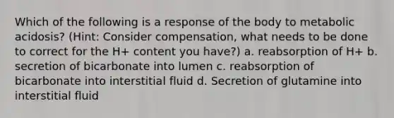 Which of the following is a response of the body to metabolic acidosis? (Hint: Consider compensation, what needs to be done to correct for the H+ content you have?) a. reabsorption of H+ b. secretion of bicarbonate into lumen c. reabsorption of bicarbonate into interstitial fluid d. Secretion of glutamine into interstitial fluid