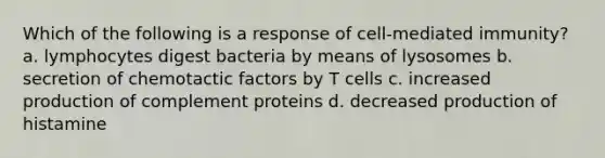 Which of the following is a response of cell-mediated immunity? a. lymphocytes digest bacteria by means of lysosomes b. secretion of chemotactic factors by T cells c. increased production of complement proteins d. decreased production of histamine