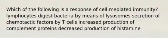 Which of the following is a response of cell-mediated immunity? lymphocytes digest bacteria by means of lysosomes secretion of chemotactic factors by T cells increased production of complement proteins decreased production of histamine