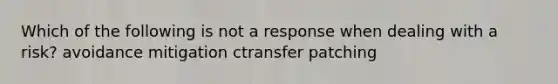 Which of the following is not a response when dealing with a risk? avoidance mitigation ctransfer patching