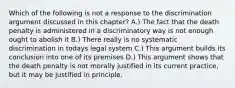 Which of the following is not a response to the discrimination argument discussed in this chapter? A.) The fact that the death penalty is administered in a discriminatory way is not enough ought to abolish it B.) There really is no systematic discrimination in todays legal system C.) This argument builds its conclusion into one of its premises D.) This argument shows that the death penalty is not morally justified in its current practice, but it may be justified in principle.