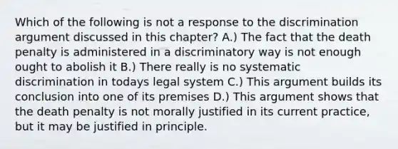 Which of the following is not a response to the discrimination argument discussed in this chapter? A.) The fact that the death penalty is administered in a discriminatory way is not enough ought to abolish it B.) There really is no systematic discrimination in todays legal system C.) This argument builds its conclusion into one of its premises D.) This argument shows that the death penalty is not morally justified in its current practice, but it may be justified in principle.