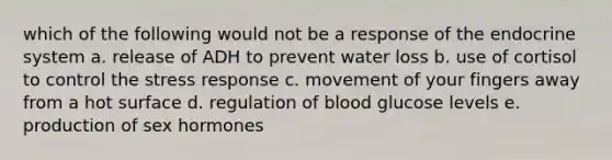 which of the following would not be a response of the <a href='https://www.questionai.com/knowledge/k97r8ZsIZg-endocrine-system' class='anchor-knowledge'>endocrine system</a> a. release of ADH to prevent <a href='https://www.questionai.com/knowledge/kJrhWY0liz-water-loss' class='anchor-knowledge'>water loss</a> b. use of cortisol to control the stress response c. movement of your fingers away from a hot surface d. regulation of blood glucose levels e. production of sex hormones