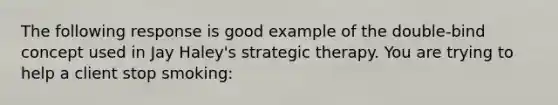 The following response is good example of the double-bind concept used in Jay Haley's strategic therapy. You are trying to help a client stop smoking: