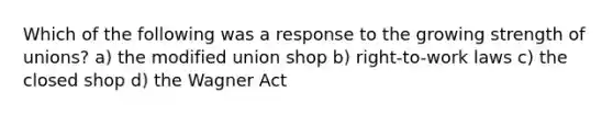 Which of the following was a response to the growing strength of unions? a) the modified union shop b) right-to-work laws c) the closed shop d) the Wagner Act