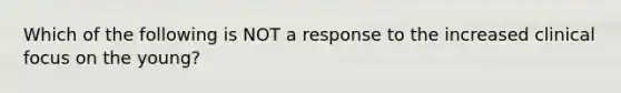 Which of the following is NOT a response to the increased clinical focus on the young?