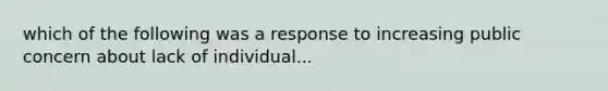 which of the following was a response to increasing public concern about lack of individual...