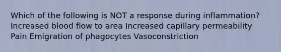 Which of the following is NOT a response during inflammation? Increased blood flow to area Increased capillary permeability Pain Emigration of phagocytes Vasoconstriction