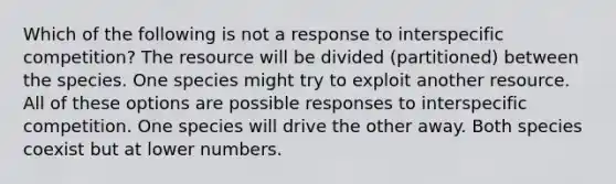 Which of the following is not a response to interspecific competition? The resource will be divided (partitioned) between the species. One species might try to exploit another resource. All of these options are possible responses to interspecific competition. One species will drive the other away. Both species coexist but at lower numbers.