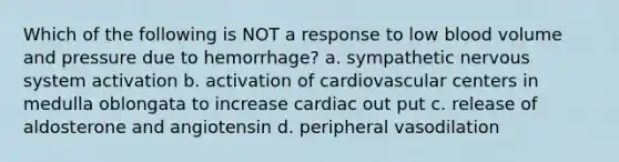 Which of the following is NOT a response to low blood volume and pressure due to hemorrhage? a. sympathetic nervous system activation b. activation of cardiovascular centers in medulla oblongata to increase cardiac out put c. release of aldosterone and angiotensin d. peripheral vasodilation