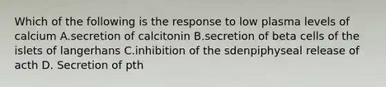 Which of the following is the response to low plasma levels of calcium A.secretion of calcitonin B.secretion of beta cells of the islets of langerhans C.inhibition of the sdenpiphyseal release of acth D. Secretion of pth