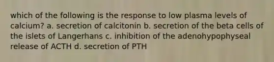 which of the following is the response to low plasma levels of calcium? a. secretion of calcitonin b. secretion of the beta cells of the islets of Langerhans c. inhibition of the adenohypophyseal release of ACTH d. secretion of PTH