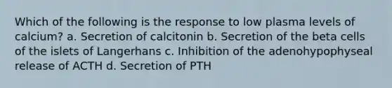 Which of the following is the response to low plasma levels of calcium? a. Secretion of calcitonin b. Secretion of the beta cells of the islets of Langerhans c. Inhibition of the adenohypophyseal release of ACTH d. Secretion of PTH