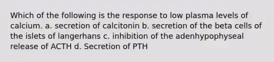 Which of the following is the response to low plasma levels of calcium. a. secretion of calcitonin b. secretion of the beta cells of the islets of langerhans c. inhibition of the adenhypophyseal release of ACTH d. Secretion of PTH