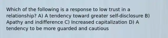 Which of the following is a response to low trust in a relationship? A) A tendency toward greater self-disclosure B) Apathy and indifference C) Increased capitalization D) A tendency to be more guarded and cautious