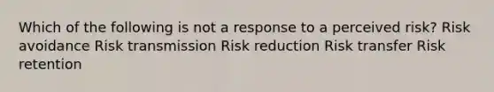 Which of the following is not a response to a perceived risk? Risk avoidance Risk transmission Risk reduction Risk transfer Risk retention