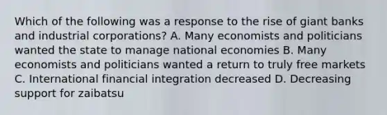 Which of the following was a response to the rise of giant banks and industrial corporations? A. Many economists and politicians wanted the state to manage national economies B. Many economists and politicians wanted a return to truly free markets C. International financial integration decreased D. Decreasing support for zaibatsu