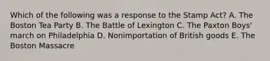 Which of the following was a response to the Stamp Act? A. The Boston Tea Party B. The Battle of Lexington C. The Paxton Boys' march on Philadelphia D. Nonimportation of British goods E. The Boston Massacre