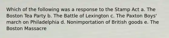 Which of the following was a response to the Stamp Act a. The Boston Tea Party b. The Battle of Lexington c. The Paxton Boys' march on Philadelphia d. Nonimportation of British goods e. The Boston Massacre