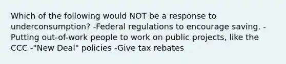 Which of the following would NOT be a response to underconsumption? -Federal regulations to encourage saving. -Putting out-of-work people to work on public projects, like the CCC -"New Deal" policies -Give tax rebates