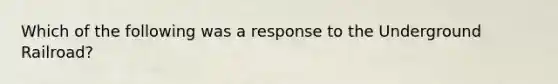 Which of the following was a response to the Underground Railroad?