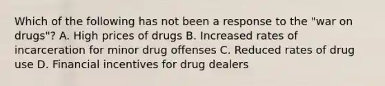 Which of the following has not been a response to the "war on drugs"? A. High prices of drugs B. Increased rates of incarceration for minor drug offenses C. Reduced rates of drug use D. Financial incentives for drug dealers