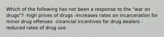 Which of the following has not been a response to the "war on drugs"? -high prices of drugs -increases rates on incarceration for minor drug offenses -cinancial incentives for drug dealers -reduced rates of drug use