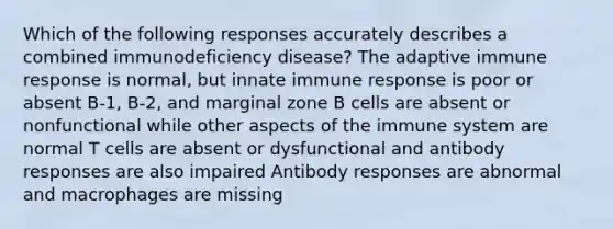 Which of the following responses accurately describes a combined immunodeficiency disease? The adaptive immune response is normal, but innate immune response is poor or absent B-1, B-2, and marginal zone B cells are absent or nonfunctional while other aspects of the immune system are normal T cells are absent or dysfunctional and antibody responses are also impaired Antibody responses are abnormal and macrophages are missing