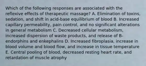 Which of the following responses are associated with the reflexive effects of therapeutic massage? A. Elimination of toxins, sedation, and shift in acid-base equilibrium of blood B. Increased capillary permeability, pain control, and no significant alterations in general metabolism C. Decreased cellular metabolism, increased dispersion of waste products, and release of B-endorphins and enkephalins D. Increased fibroplasia, increase in blood volume and blood flow, and increase in tissue temperature E. Central pooling of blood, decreased resting heart rate, and retardation of muscle atrophy