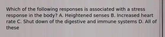 Which of the following responses is associated with a stress response in the body? A. Heightened senses B. Increased heart rate C. Shut down of the digestive and immune systems D. All of these