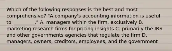 Which of the following responses is the best and most comprehensive? "A company's accounting information is useful to _________." A. managers within the firm, exclusively B. marketing research firms for pricing insights C. primarily the IRS and other governments agencies that regulate the firm D. managers, owners, creditors, employees, and the government